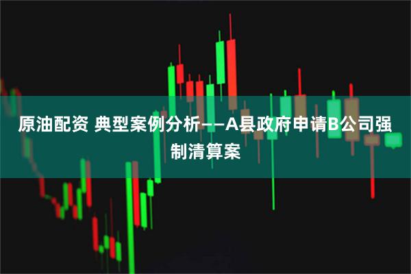 原油配资 典型案例分析——A县政府申请B公司强制清算案