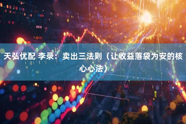 天弘优配 李录：卖出三法则（让收益落袋为安的核心心法）