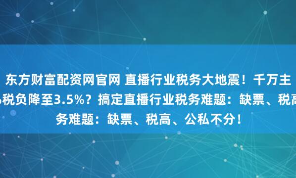 东方财富配资网官网 直播行业税务大地震！千万主播如何将45%税负降至3.5%？搞定直播行业税务难题：缺票、税高、公私不分！