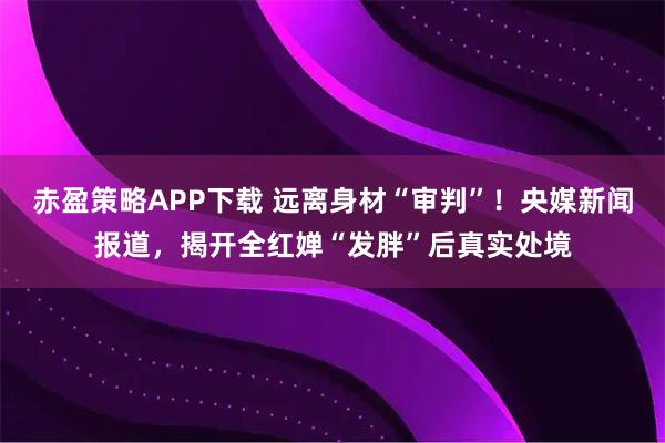 赤盈策略APP下载 远离身材“审判”！央媒新闻报道，揭开全红婵“发胖”后真实处境