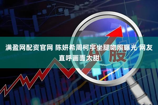 满盈网配资官网 陈妍希周柯宇坐腿吻照曝光 网友直呼画面太甜