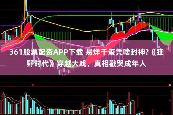 361股票配资APP下载 易烊千玺凭啥封神?《狂野时代》穿越大戏，真相戳哭成年人