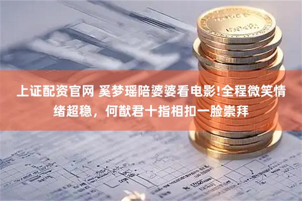 上证配资官网 奚梦瑶陪婆婆看电影!全程微笑情绪超稳，何猷君十指相扣一脸崇拜