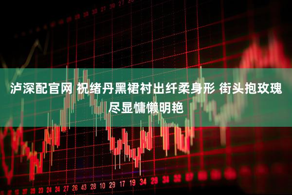 泸深配官网 祝绪丹黑裙衬出纤柔身形 街头抱玫瑰尽显慵懒明艳