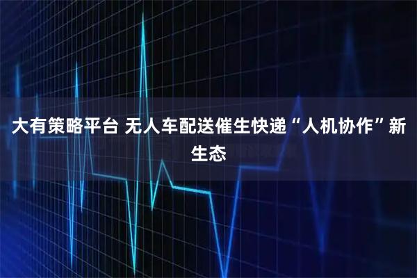 大有策略平台 无人车配送催生快递“人机协作”新生态