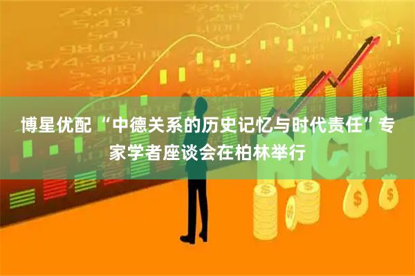 博星优配 “中德关系的历史记忆与时代责任”专家学者座谈会在柏林举行