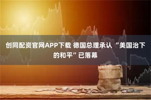 创同配资官网APP下载 德国总理承认 “美国治下的和平”已落幕