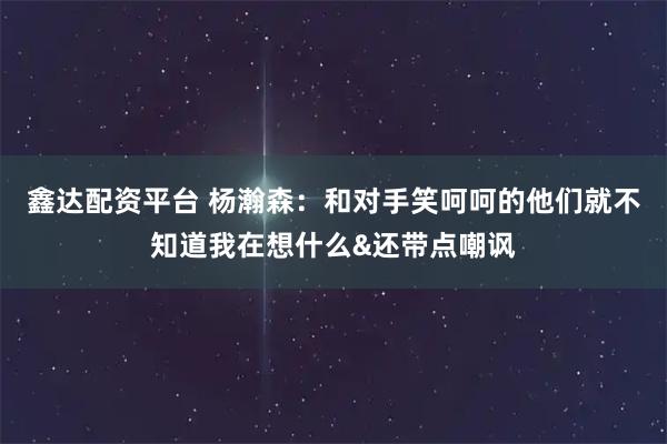 鑫达配资平台 杨瀚森：和对手笑呵呵的他们就不知道我在想什么&还带点嘲讽