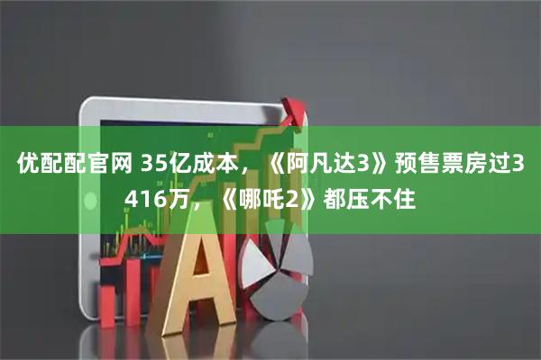 优配配官网 35亿成本，《阿凡达3》预售票房过3416万，《哪吒2》都压不住