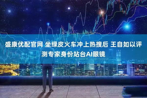 盛康优配官网 坐绿皮火车冲上热搜后 王自如以评测专家身份站台AI眼镜