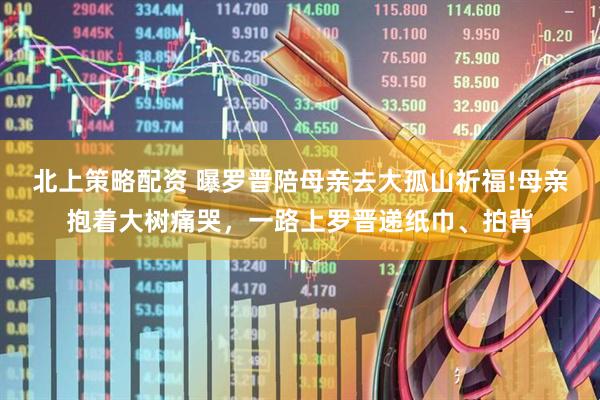 北上策略配资 曝罗晋陪母亲去大孤山祈福!母亲抱着大树痛哭，一路上罗晋递纸巾、拍背