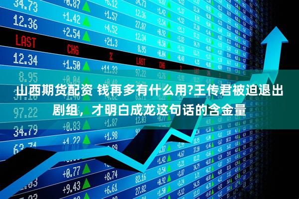山西期货配资 钱再多有什么用?王传君被迫退出剧组，才明白成龙这句话的含金量