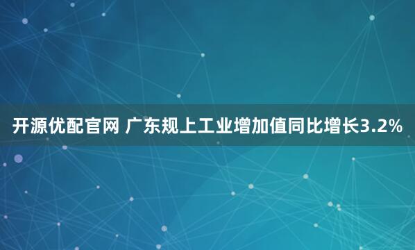 开源优配官网 广东规上工业增加值同比增长3.2%