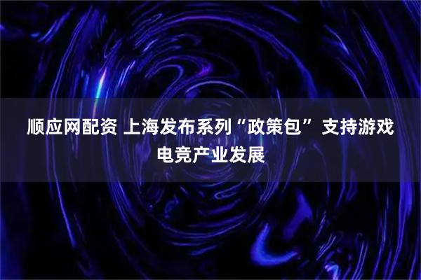 顺应网配资 上海发布系列“政策包” 支持游戏电竞产业发展