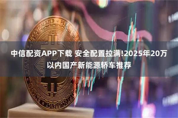 中信配资APP下载 安全配置拉满!2025年20万以内国产新能源轿车推荐