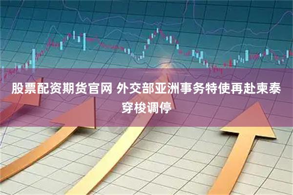 股票配资期货官网 外交部亚洲事务特使再赴柬泰穿梭调停
