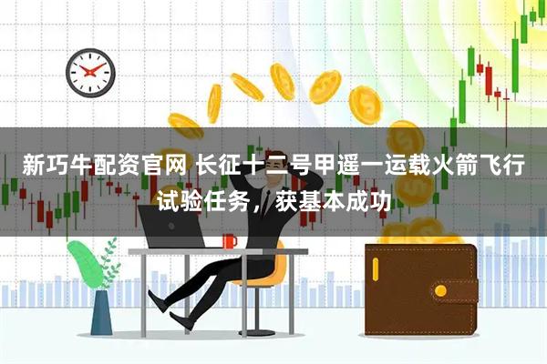 新巧牛配资官网 长征十二号甲遥一运载火箭飞行试验任务，获基本成功