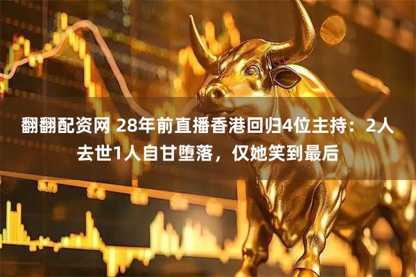 翻翻配资网 28年前直播香港回归4位主持：2人去世1人自甘堕落，仅她笑到最后