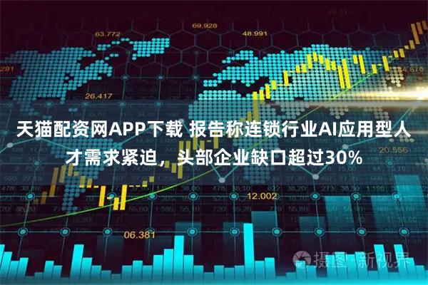 天猫配资网APP下载 报告称连锁行业AI应用型人才需求紧迫，头部企业缺口超过30%