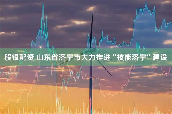 股银配资 山东省济宁市大力推进“技能济宁”建设