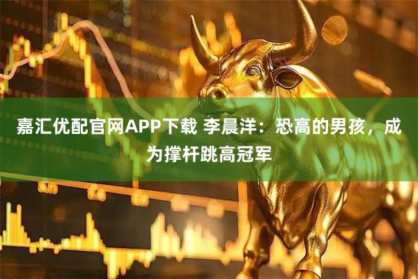 嘉汇优配官网APP下载 李晨洋：恐高的男孩，成为撑杆跳高冠军