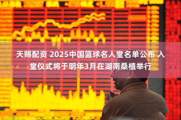天赐配资 2025中国篮球名人堂名单公布 入堂仪式将于明年3月在湖南桑植举行