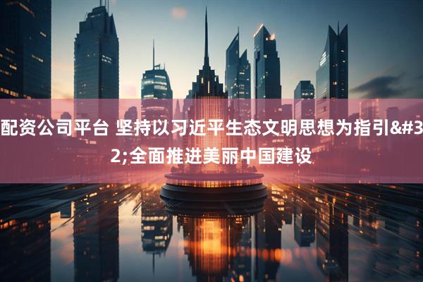 配资公司平台 坚持以习近平生态文明思想为指引 全面推进美丽中国建设