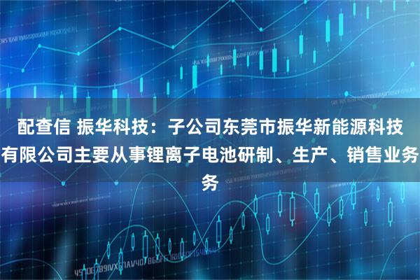配查信 振华科技：子公司东莞市振华新能源科技有限公司主要从事锂离子电池研制、生产、销售业务