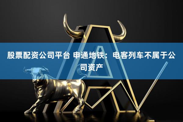 股票配资公司平台 申通地铁：电客列车不属于公司资产