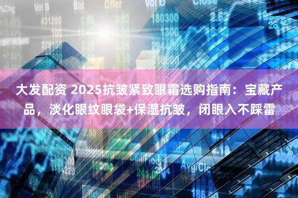 大发配资 2025抗皱紧致眼霜选购指南：宝藏产品，淡化眼纹眼袋+保湿抗皱，闭眼入不踩雷