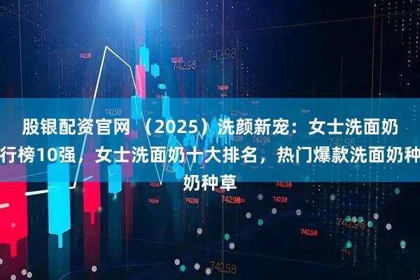 股银配资官网 （2025）洗颜新宠：女士洗面奶排行榜10强，女士洗面奶十大排名，热门爆款洗面奶种草