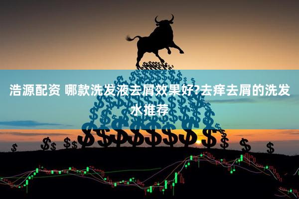 浩源配资 哪款洗发液去屑效果好?去痒去屑的洗发水推荐