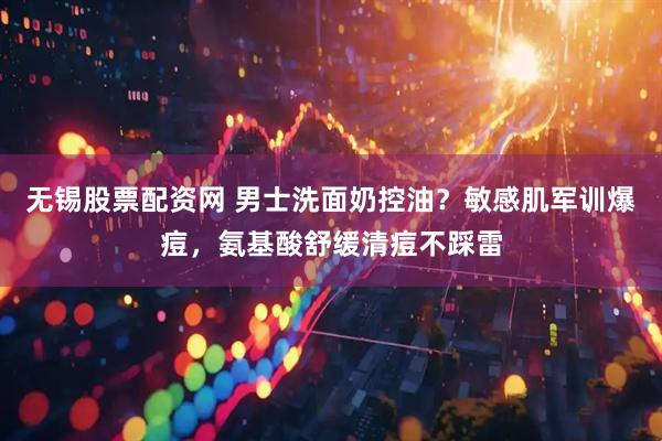 无锡股票配资网 男士洗面奶控油？敏感肌军训爆痘，氨基酸舒缓清痘不踩雷