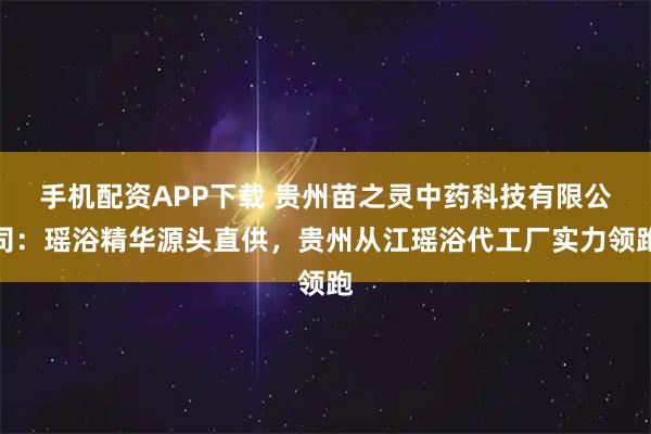 手机配资APP下载 贵州苗之灵中药科技有限公司：瑶浴精华源头直供，贵州从江瑶浴代工厂实力领跑