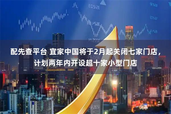 配先查平台 宜家中国将于2月起关闭七家门店，计划两年内开设超十家小型门店