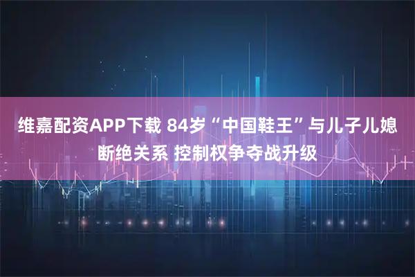 维嘉配资APP下载 84岁“中国鞋王”与儿子儿媳断绝关系 控制权争夺战升级