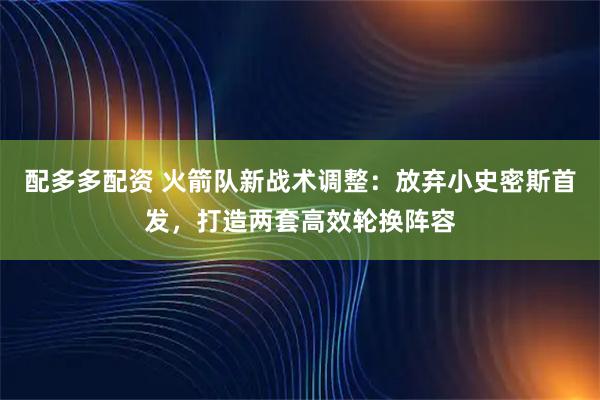 配多多配资 火箭队新战术调整：放弃小史密斯首发，打造两套高效轮换阵容