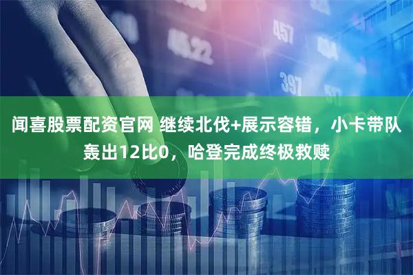 闻喜股票配资官网 继续北伐+展示容错，小卡带队轰出12比0，哈登完成终极救赎