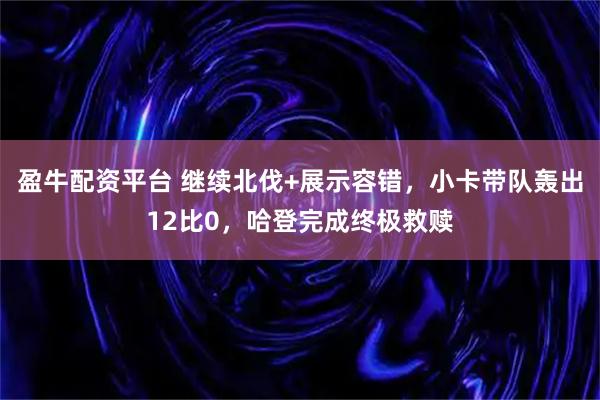 盈牛配资平台 继续北伐+展示容错，小卡带队轰出12比0，哈登完成终极救赎