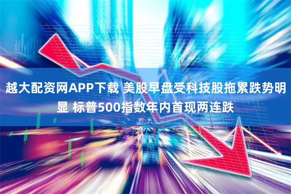 越大配资网APP下载 美股早盘受科技股拖累跌势明显 标普500指数年内首现两连跌