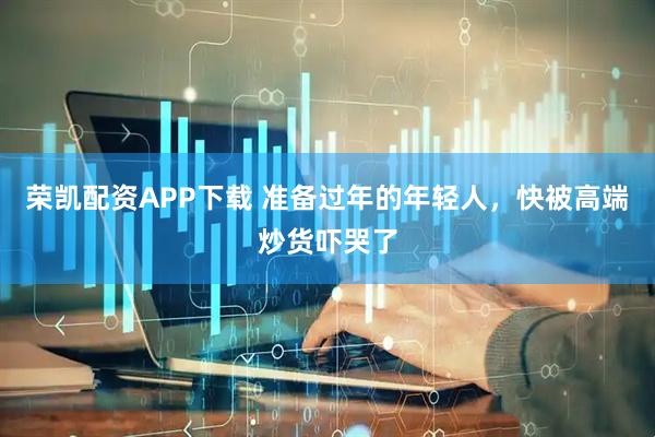 荣凯配资APP下载 准备过年的年轻人，快被高端炒货吓哭了