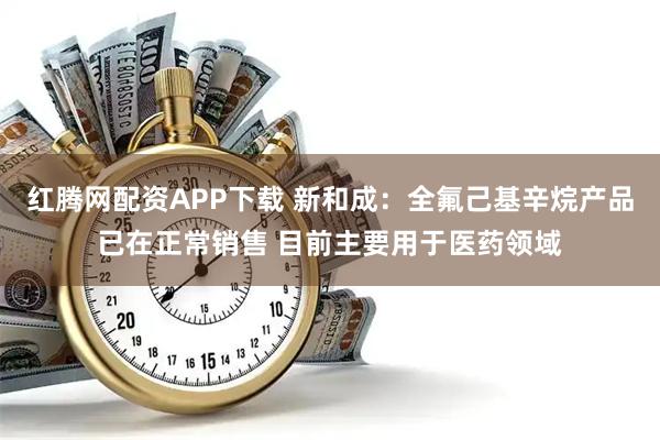 红腾网配资APP下载 新和成：全氟己基辛烷产品已在正常销售 目前主要用于医药领域