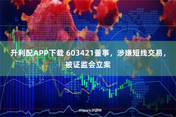 升利配APP下载 603421董事，涉嫌短线交易，被证监会立案