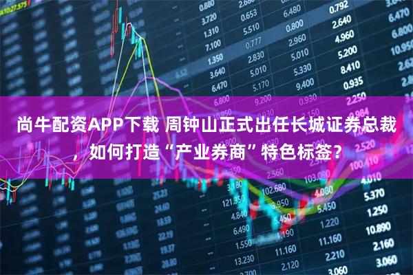 尚牛配资APP下载 周钟山正式出任长城证券总裁，如何打造“产业券商”特色标签？
