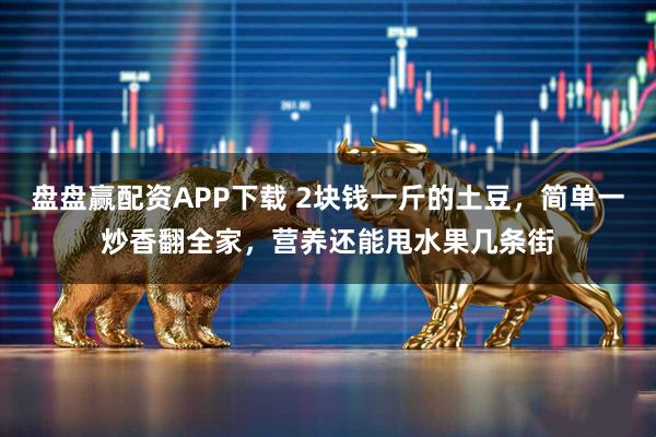 盘盘赢配资APP下载 2块钱一斤的土豆，简单一炒香翻全家，营养还能甩水果几条街