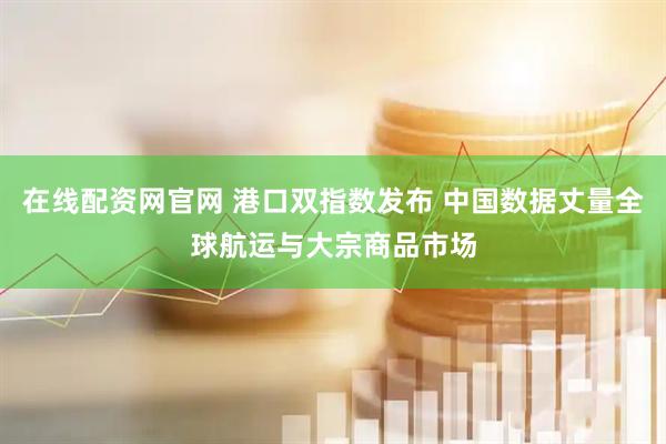 在线配资网官网 港口双指数发布 中国数据丈量全球航运与大宗商品市场
