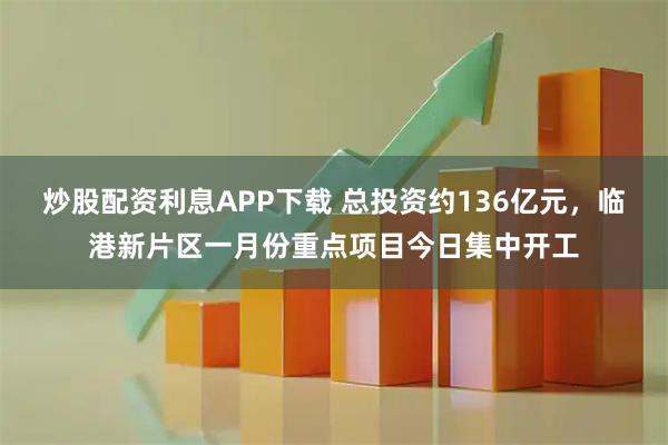炒股配资利息APP下载 总投资约136亿元，临港新片区一月份重点项目今日集中开工