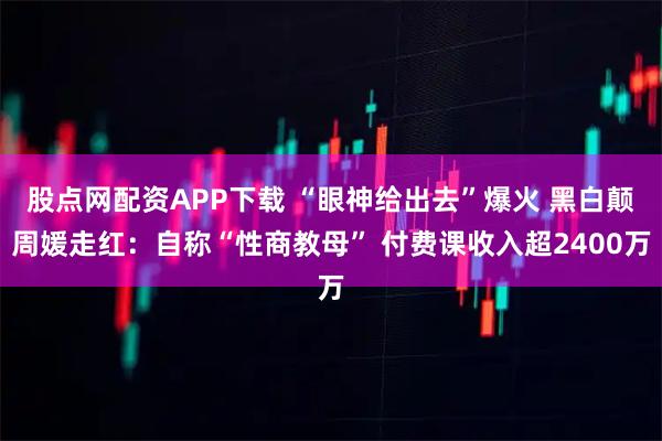 股点网配资APP下载 “眼神给出去”爆火 黑白颠周媛走红：自称“性商教母” 付费课收入超2400万