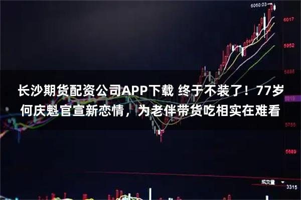 长沙期货配资公司APP下载 终于不装了！77岁何庆魁官宣新恋情，为老伴带货吃相实在难看