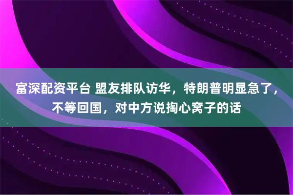 富深配资平台 盟友排队访华，特朗普明显急了，不等回国，对中方说掏心窝子的话